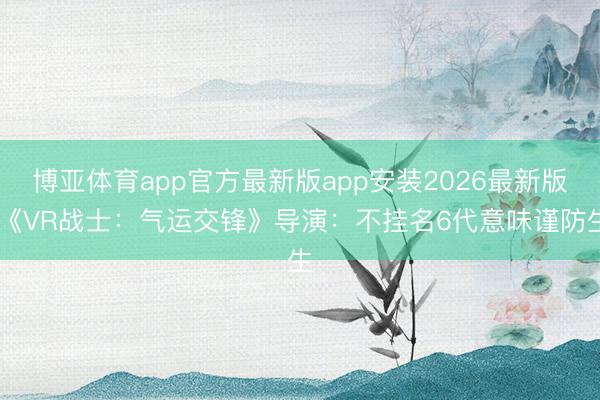 博亚体育app官方最新版app安装2026最新版 《VR战士：气运交锋》导演：不挂名6代意味谨防生