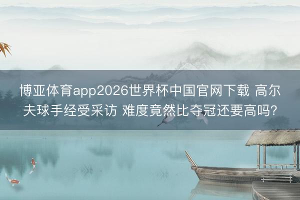 博亚体育app2026世界杯中国官网下载 高尔夫球手经受采访 难度竟然比夺冠还要高吗？