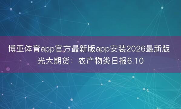 博亚体育app官方最新版app安装2026最新版 光大期货：农产物类日报6.10
