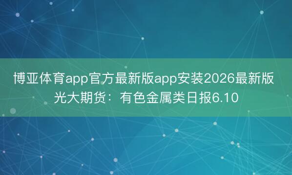 博亚体育app官方最新版app安装2026最新版 光大期货:有色金属类日报6.10