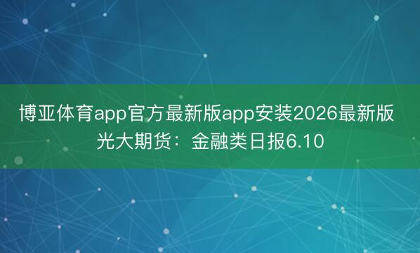 博亚体育app官方最新版app安装2026最新版 光大期货:金融类日报6.10