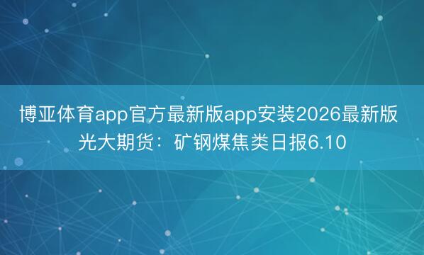 博亚体育app官方最新版app安装2026最新版 光大期货：矿钢煤焦类日报6.10