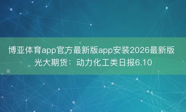 博亚体育app官方最新版app安装2026最新版 光大期货：动力化工类日报6.10
