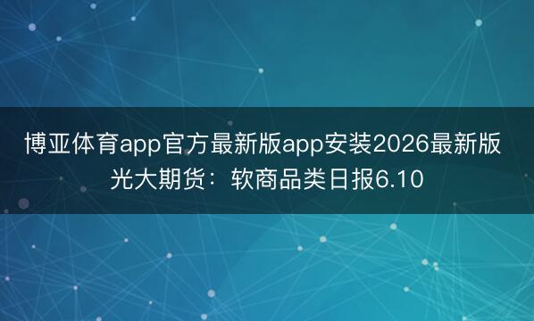 博亚体育app官方最新版app安装2026最新版 光大期货：软商品类日报6.10