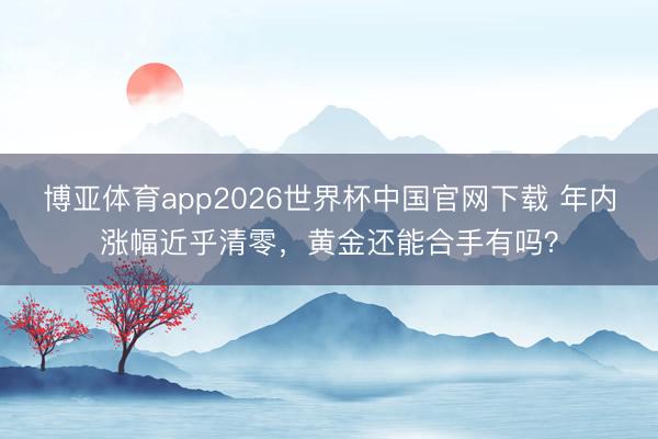 博亚体育app2026世界杯中国官网下载 年内涨幅近乎清零，黄金还能合手有吗？