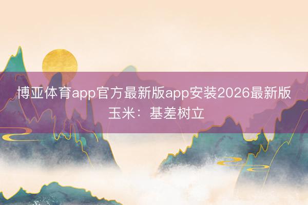 博亚体育app官方最新版app安装2026最新版 玉米：基差树立