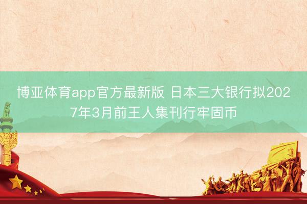 博亚体育app官方最新版 日本三大银行拟2027年3月前王人集刊行牢固币
