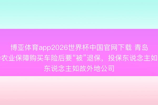 博亚体育app2026世界杯中国官网下载 青岛市民在安华农业保障购买车险后要“被”退保，投保东说念主如故外地公司