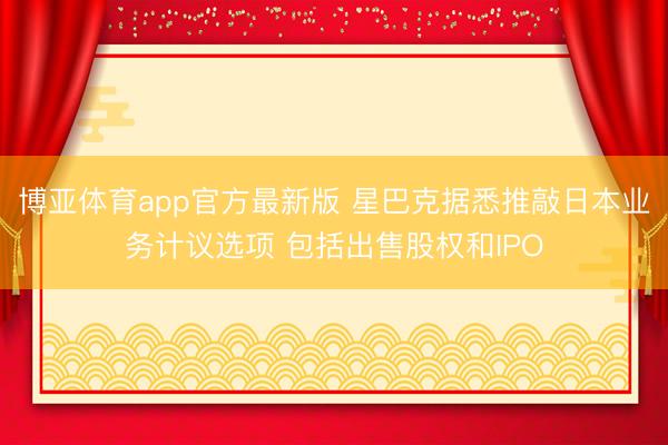 博亚体育app官方最新版 星巴克据悉推敲日本业务计议选项 包括出售股权和IPO
