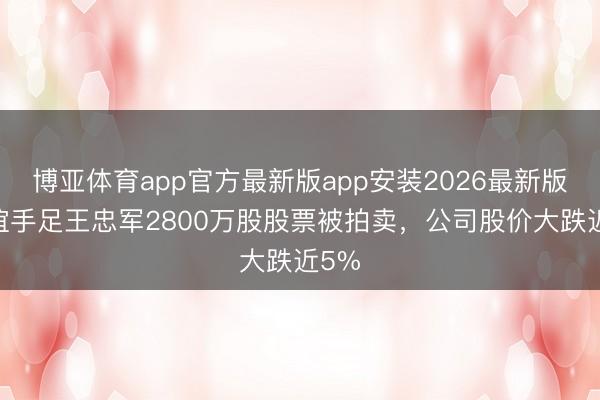 博亚体育app官方最新版app安装2026最新版 华谊手足王忠军2800万股股票被拍卖，公司股价大跌近5%