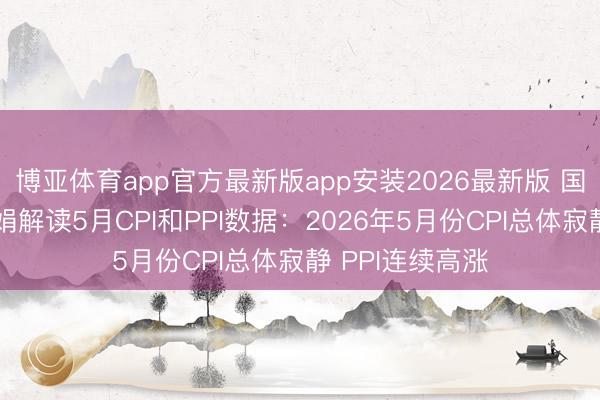 博亚体育app官方最新版app安装2026最新版 国度统计局董莉娟解读5月CPI和PPI数据：2026年5月份CPI总体寂静 PPI连续高涨