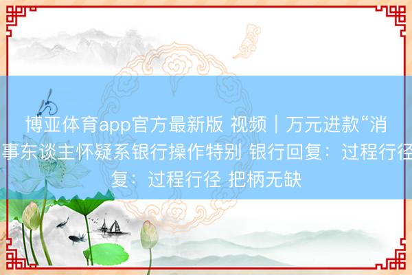 博亚体育app官方最新版 视频｜万元进款“消散”了？当事东谈主怀疑系银行操作特别 银行回复：过程行径 把柄无缺
