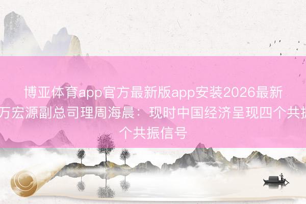 博亚体育app官方最新版app安装2026最新版 申万宏源副总司理周海晨：现时中国经济呈现四个共振信号