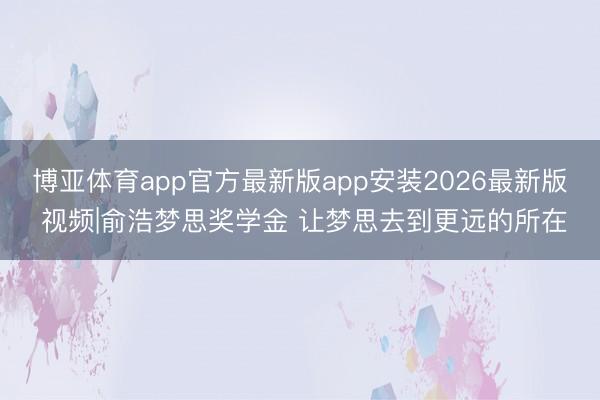 博亚体育app官方最新版app安装2026最新版 视频|俞浩梦思奖学金 让梦思去到更远的所在