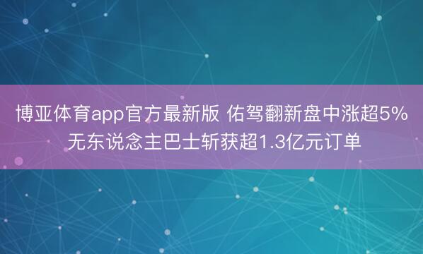 博亚体育app官方最新版 佑驾翻新盘中涨超5% 无东说念主巴士斩获超1.3亿元订单