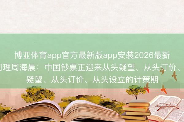博亚体育app官方最新版app安装2026最新版 申万宏源副总司理周海晨：中国钞票正迎来从头疑望、从头订价、从头设立的计策期