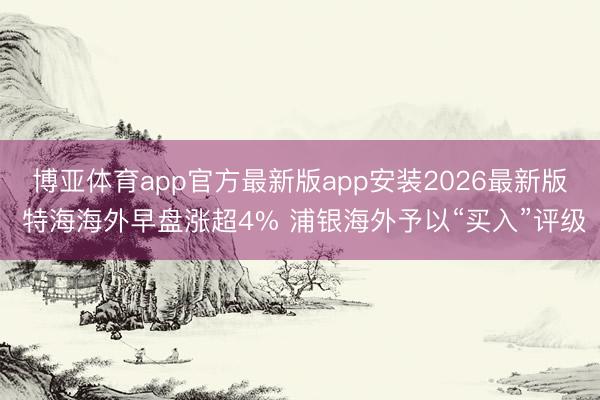 博亚体育app官方最新版app安装2026最新版 特海海外早盘涨超4% 浦银海外予以“买入”评级
