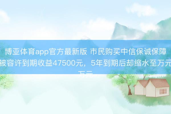 博亚体育app官方最新版 市民购买中信保诚保障被容许到期收益47500元，5年到期后却缩水至万元