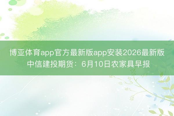 博亚体育app官方最新版app安装2026最新版 中信建投期货:6月10日农家具早报