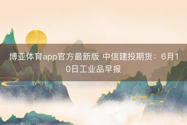博亚体育app官方最新版 中信建投期货：6月10日工业品早报