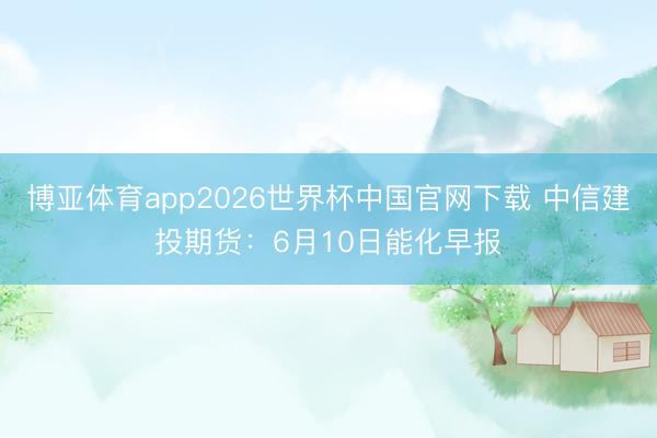 博亚体育app2026世界杯中国官网下载 中信建投期货：6月10日能化早报