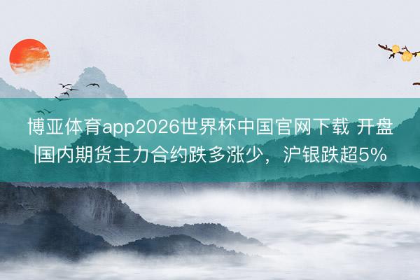 博亚体育app2026世界杯中国官网下载 开盘|国内期货主力合约跌多涨少，沪银跌超5%