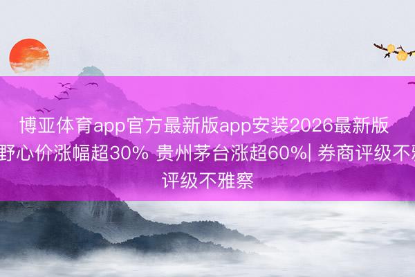 博亚体育app官方最新版app安装2026最新版 8股野心价涨幅超30% 贵州茅台涨超60%| 券商评级不雅察