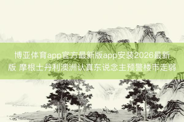 博亚体育app官方最新版app安装2026最新版 摩根士丹利澳洲认真东说念主预警楼市走弱