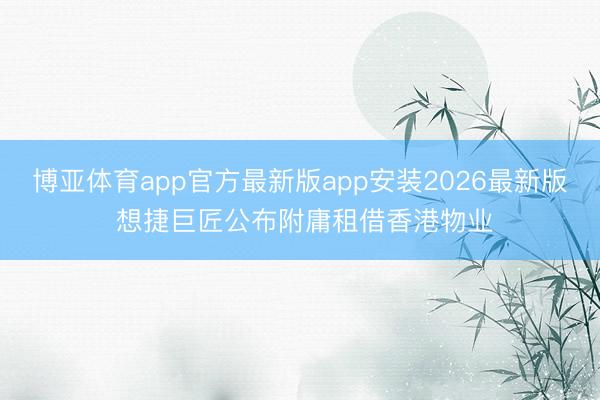 博亚体育app官方最新版app安装2026最新版 想捷巨匠公布附庸租借香港物业