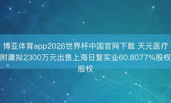 博亚体育app2026世界杯中国官网下载 天元医疗附庸拟2300万元出售上海日复实业60.8077%股权