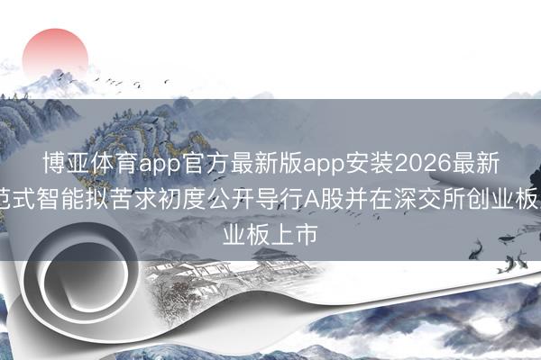 博亚体育app官方最新版app安装2026最新版 范式智能拟苦求初度公开导行A股并在深交所创业板上市