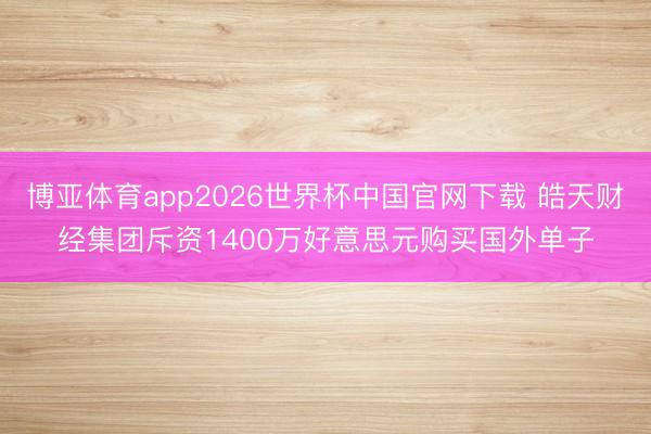 博亚体育app2026世界杯中国官网下载 皓天财经集团斥资1400万好意思元购买国外单子