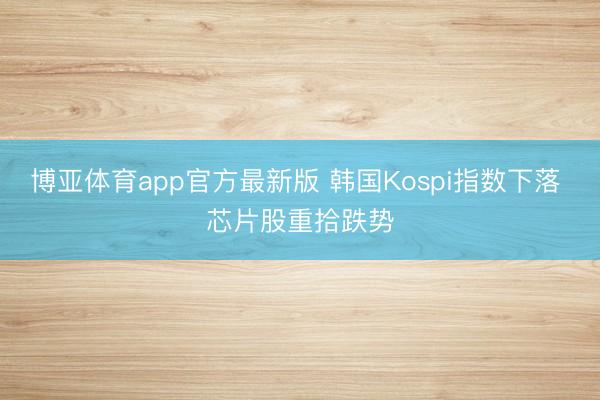 博亚体育app官方最新版 韩国Kospi指数下落 芯片股重拾跌势