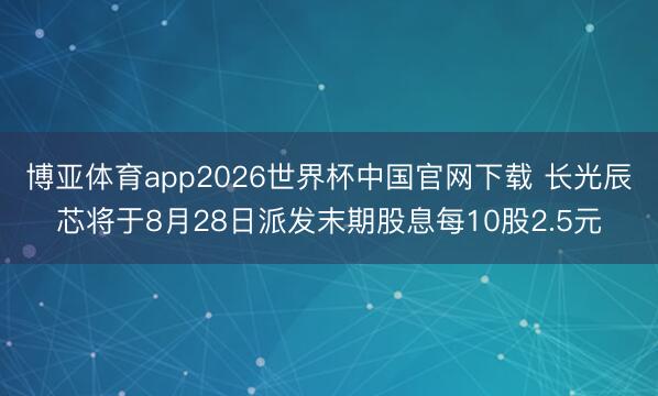 博亚体育app2026世界杯中国官网下载 长光辰芯将于8月28日派发末期股息每10股2.5元