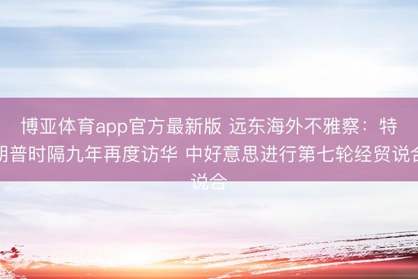 博亚体育app官方最新版 远东海外不雅察:特朗普时隔九年再度访华 中好意思进行第七轮经贸说合