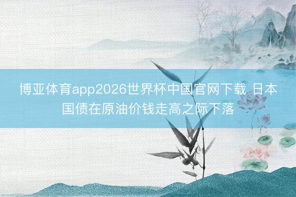 博亚体育app2026世界杯中国官网下载 日本国债在原油价钱走高之际下落