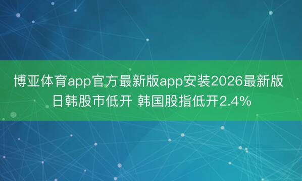 博亚体育app官方最新版app安装2026最新版 日韩股市低开 韩国股指低开2.4%
