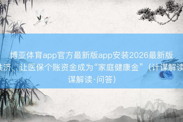 博亚体育app官方最新版app安装2026最新版 跨省共济，让医保个账资金成为“家庭健康金”（计谋解读·问答）