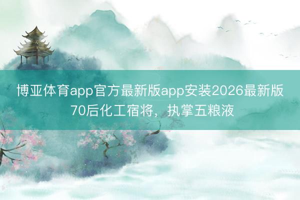 博亚体育app官方最新版app安装2026最新版 70后化工宿将，执掌五粮液