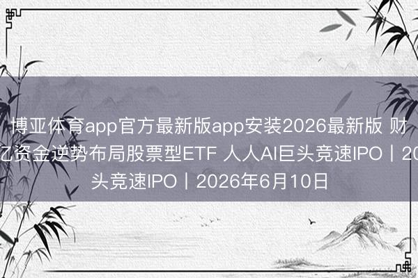 博亚体育app官方最新版app安装2026最新版 财经早报:280亿资金逆势布局股票型ETF 人人AI巨头竞速IPO丨2026年6月10日