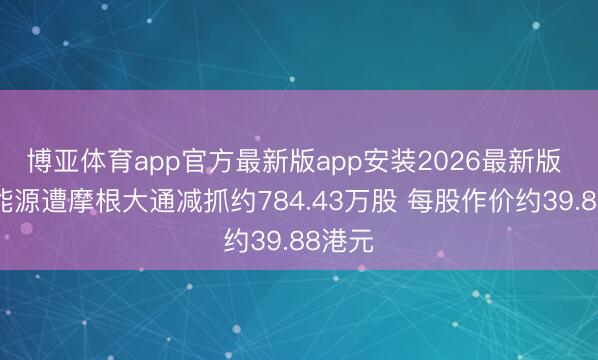 博亚体育app官方最新版app安装2026最新版 潍柴能源遭摩根大通减抓约784.43万股 每股作价约39.88港元