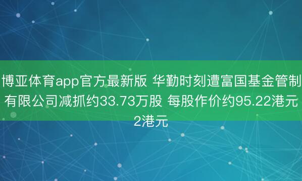 博亚体育app官方最新版 华勤时刻遭富国基金管制有限公司减抓约33.73万股 每股作价约95.22港元