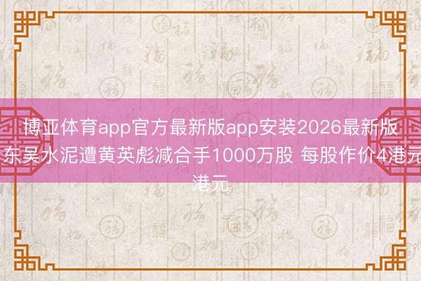 博亚体育app官方最新版app安装2026最新版 东吴水泥遭黄英彪减合手1000万股 每股作价4港元