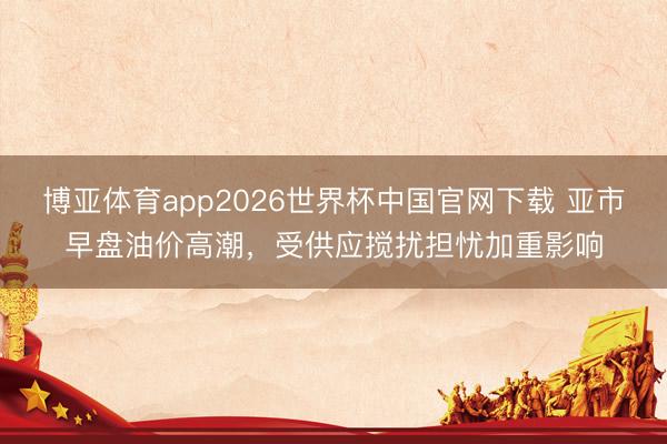 博亚体育app2026世界杯中国官网下载 亚市早盘油价高潮，受供应搅扰担忧加重影响
