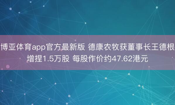 博亚体育app官方最新版 德康农牧获董事长王德根增捏1.5万股 每股作价约47.62港元