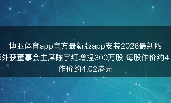 博亚体育app官方最新版app安装2026最新版 中软海外获董事会主席陈宇红增捏300万股 每股作价约4.02港元