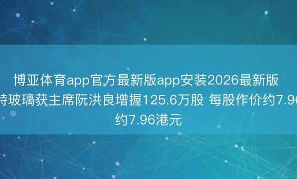 博亚体育app官方最新版app安装2026最新版 福莱特玻璃获主席阮洪良增握125.6万股 每股作价约7.96港元