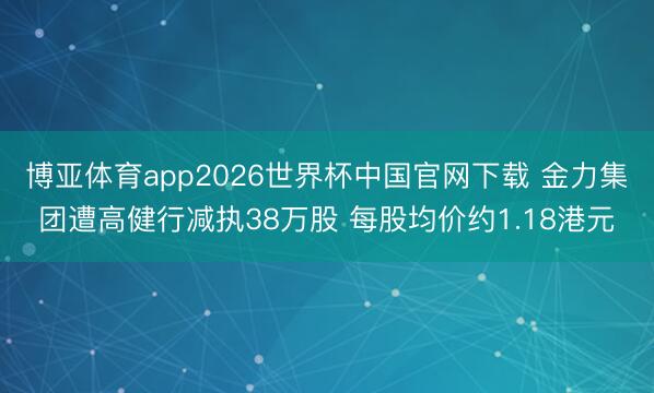 博亚体育app2026世界杯中国官网下载 金力集团遭高健行减执38万股 每股均价约1.18港元