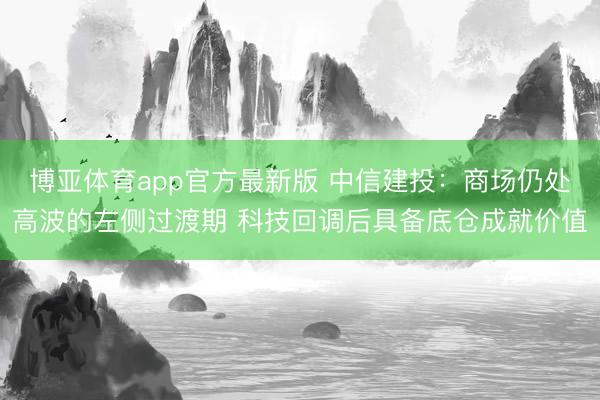 博亚体育app官方最新版 中信建投:商场仍处高波的左侧过渡期 科技回调后具备底仓成就价值