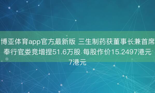 博亚体育app官方最新版 三生制药获董事长兼首席奉行官娄竞增捏51.6万股 每股作价15.2497港元